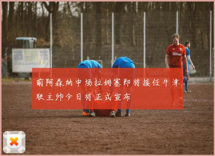 前阿森纳中场拉姆塞即将接任牛津联主帅今日将正式宣布