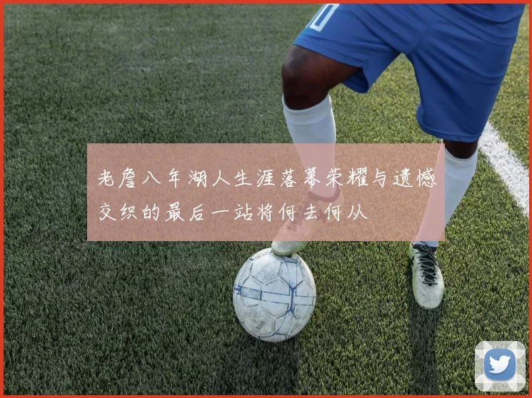 老詹八年湖人生涯落幕荣耀与遗憾交织的最后一站将何去何从