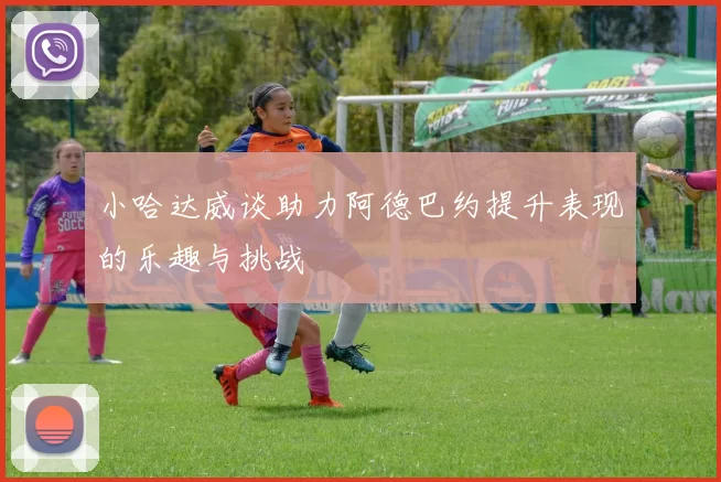 小哈达威谈助力阿德巴约提升表现的乐趣与挑战