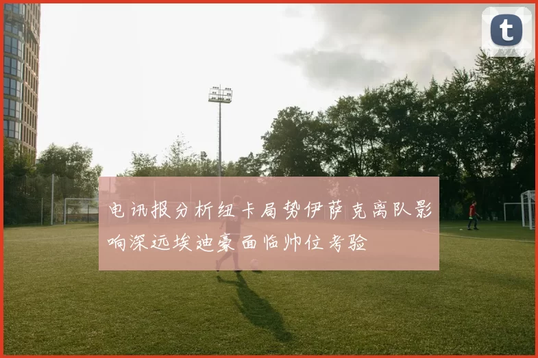 电讯报分析纽卡局势伊萨克离队影响深远埃迪豪面临帅位考验