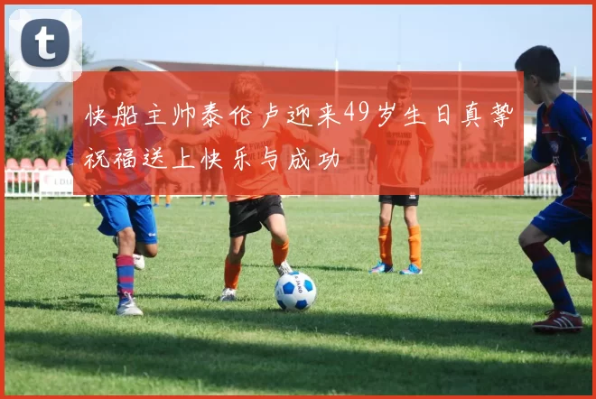 快船主帅泰伦卢迎来49岁生日真挚祝福送上快乐与成功