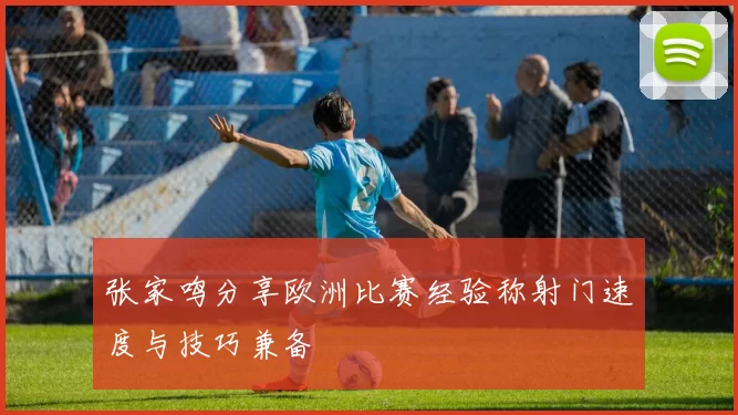 张家鸣分享欧洲比赛经验称射门速度与技巧兼备