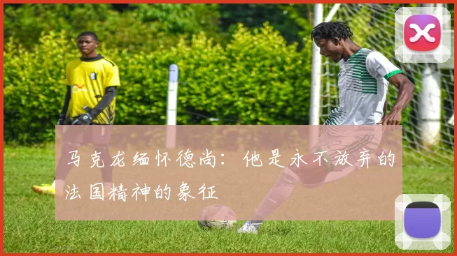 马克龙缅怀德尚：他是永不放弃的法国精神的象征