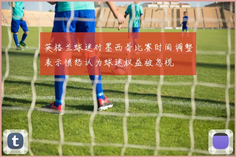 英格兰球迷对墨西哥比赛时间调整表示愤怒认为球迷权益被忽视