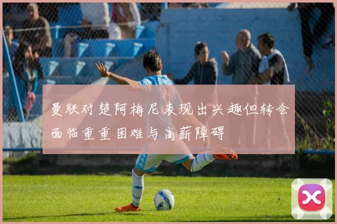 曼联对楚阿梅尼表现出兴趣但转会面临重重困难与高薪障碍