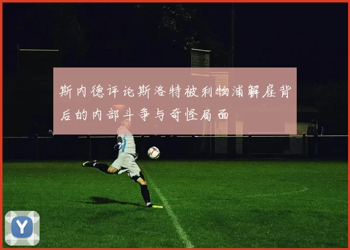 斯内德评论斯洛特被利物浦解雇背后的内部斗争与奇怪局面