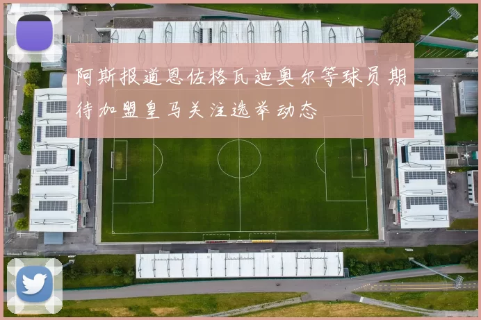 阿斯报道恩佐格瓦迪奥尔等球员期待加盟皇马关注选举动态
