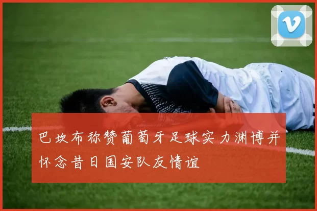 巴坎布称赞葡萄牙足球实力渊博并怀念昔日国安队友情谊