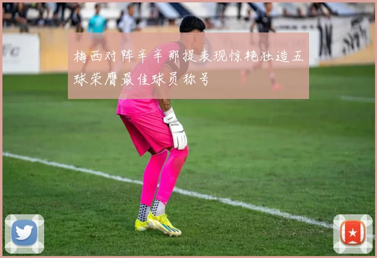 梅西对阵辛辛那提表现惊艳独造五球荣膺最佳球员称号