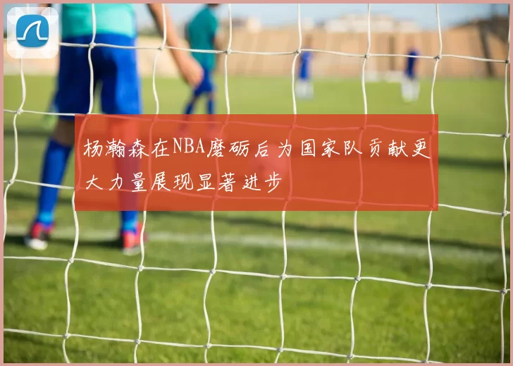 杨瀚森在NBA磨砺后为国家队贡献更大力量展现显著进步