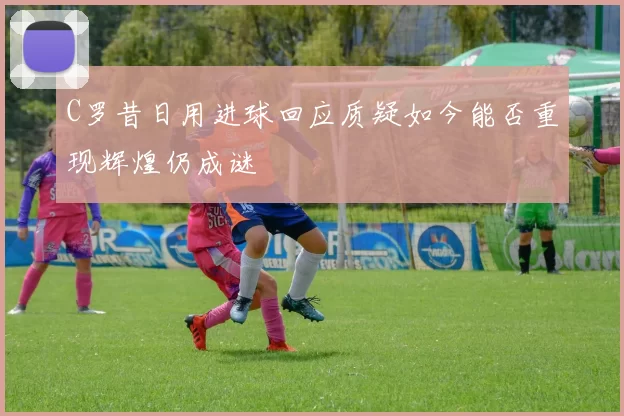 C罗昔日用进球回应质疑如今能否重现辉煌仍成谜