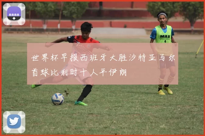 世界杯早报西班牙大胜沙特亚马尔首球比利时十人平伊朗